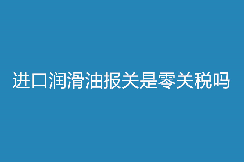 進(jìn)口潤(rùn)滑油報(bào)關(guān)是零關(guān)稅嗎.jpg